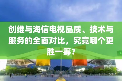 创维与海信电视品质、技术与服务的全面对比，究竟哪个更胜一筹？