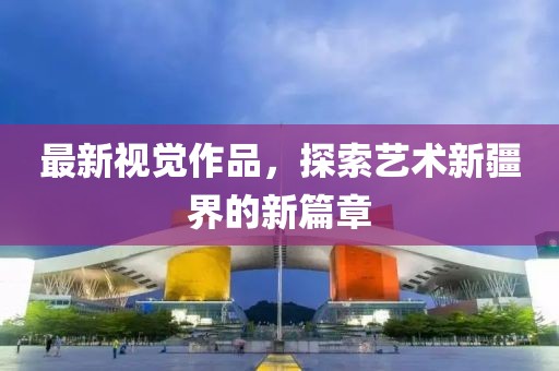 最新视觉作品，探索艺术新疆界的新篇章
