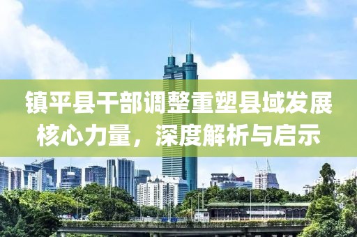 镇平县干部调整重塑县域发展核心力量，深度解析与启示