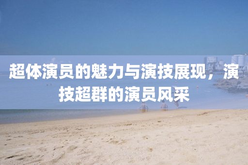 超体演员的魅力与演技展现，演技超群的演员风采
