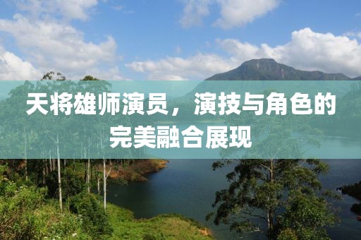 天将雄师演员，演技与角色的完美融合展现