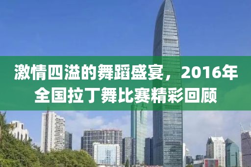激情四溢的舞蹈盛宴，2016年全国拉丁舞比赛精彩回顾