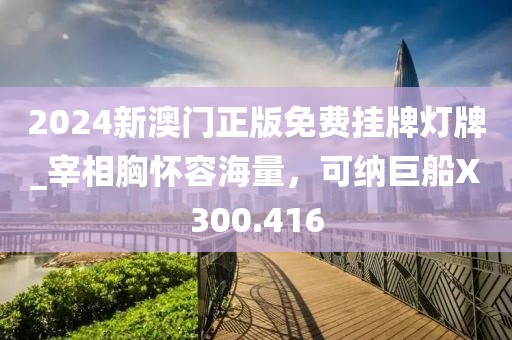 2024新澳门正版免费挂牌灯牌_宰相胸怀容海量，可纳巨船X300.416