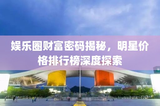 娱乐圈财富密码揭秘，明星价格排行榜深度探索