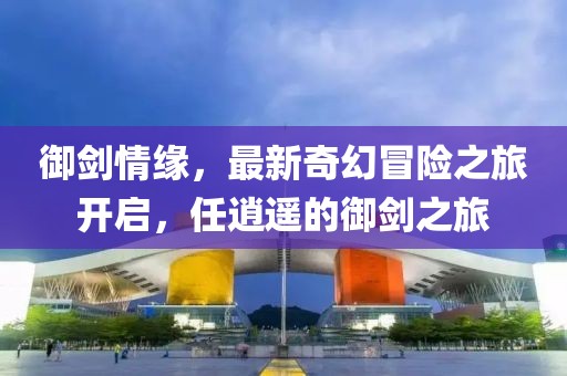 御剑情缘，最新奇幻冒险之旅开启，任逍遥的御剑之旅