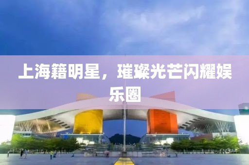 上海籍明星，璀璨光芒闪耀娱乐圈