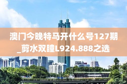 澳门今晚特马开什么号127期_剪水双瞳L924.888之选