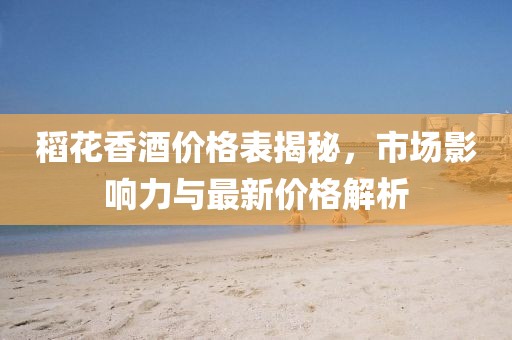 稻花香酒价格表揭秘，市场影响力与最新价格解析