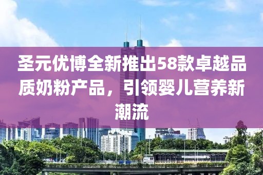 圣元优博全新推出58款卓越品质奶粉产品，引领婴儿营养新潮流