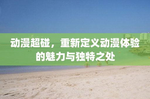 动漫超碰，重新定义动漫体验的魅力与独特之处