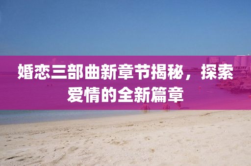 婚恋三部曲新章节揭秘，探索爱情的全新篇章