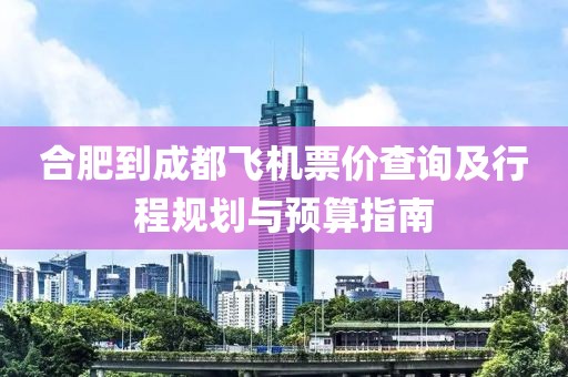 合肥到成都飞机票价查询及行程规划与预算指南