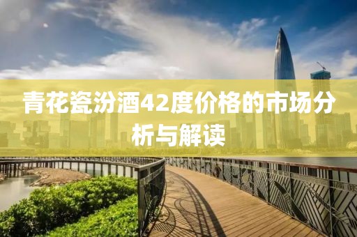 青花瓷汾酒42度价格的市场分析与解读