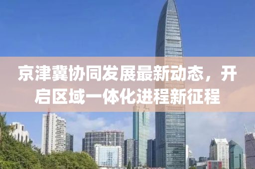 京津冀协同发展最新动态，开启区域一体化进程新征程
