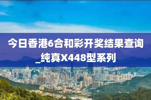 今日香港6合和彩开奖结果查询_纯真X448型系列
