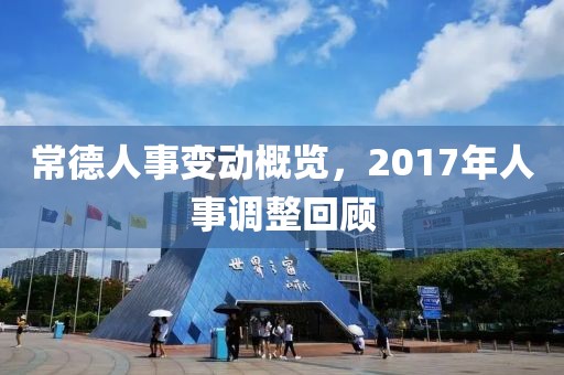常德人事变动概览，2017年人事调整回顾