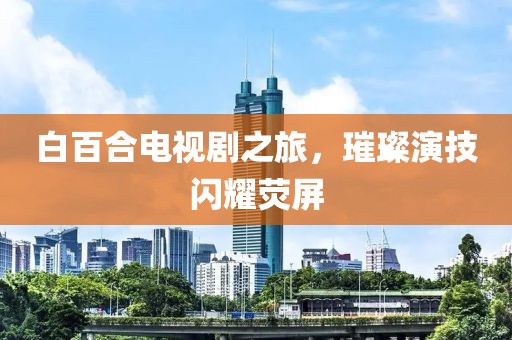 白百合电视剧之旅，璀璨演技闪耀荧屏