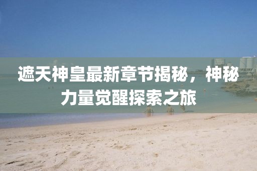 遮天神皇最新章节揭秘，神秘力量觉醒探索之旅
