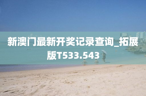 新澳门最新开奖记录查询_拓展版T533.543
