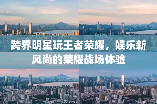 跨界明星玩王者荣耀，娱乐新风尚的荣耀战场体验
