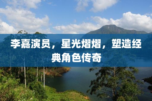 李嘉演员，星光熠熠，塑造经典角色传奇