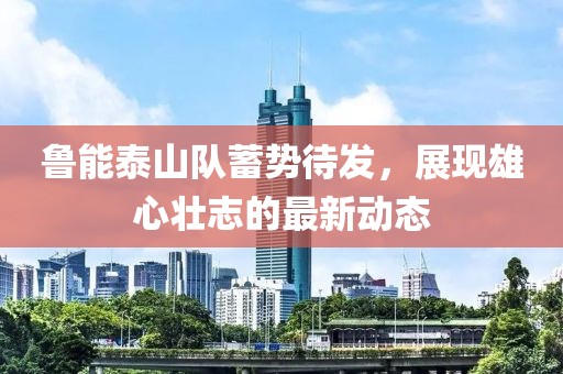 鲁能泰山队蓄势待发，展现雄心壮志的最新动态