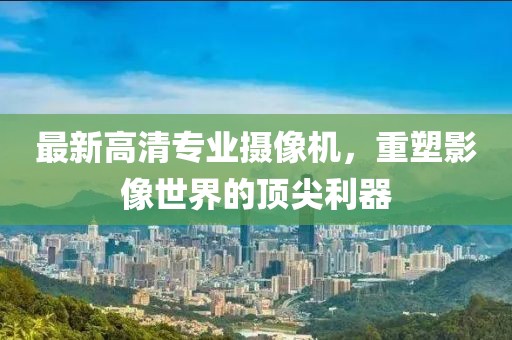 最新高清专业摄像机，重塑影像世界的顶尖利器