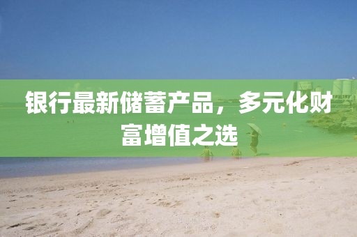 银行最新储蓄产品，多元化财富增值之选