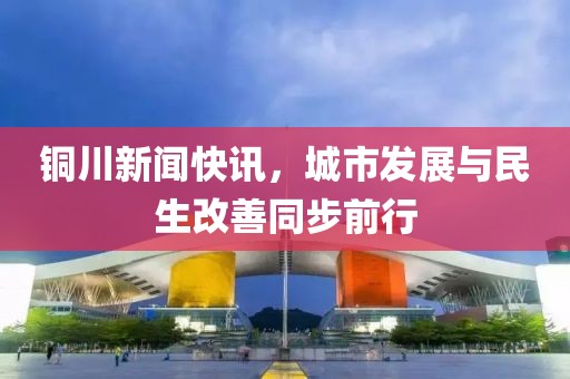 铜川新闻快讯，城市发展与民生改善同步前行
