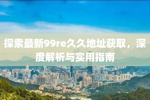 探索最新99re久久地址获取，深度解析与实用指南