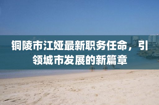 铜陵市江娅最新职务任命，引领城市发展的新篇章
