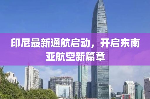 印尼最新通航启动，开启东南亚航空新篇章