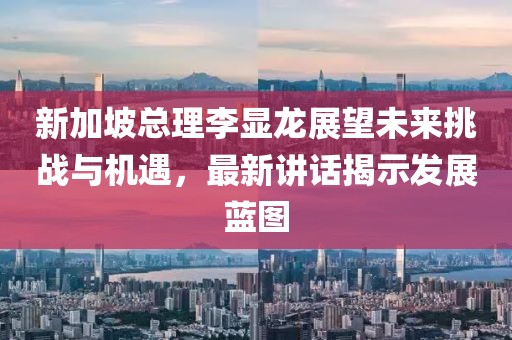 新加坡总理李显龙展望未来挑战与机遇，最新讲话揭示发展蓝图