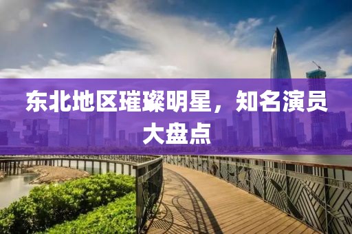 东北地区璀璨明星，知名演员大盘点