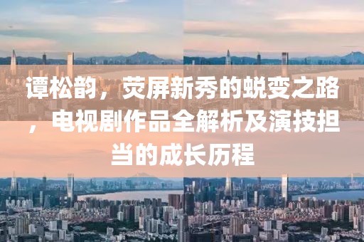 谭松韵，荧屏新秀的蜕变之路，电视剧作品全解析及演技担当的成长历程