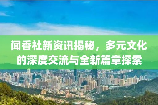 闻香社新资讯揭秘，多元文化的深度交流与全新篇章探索