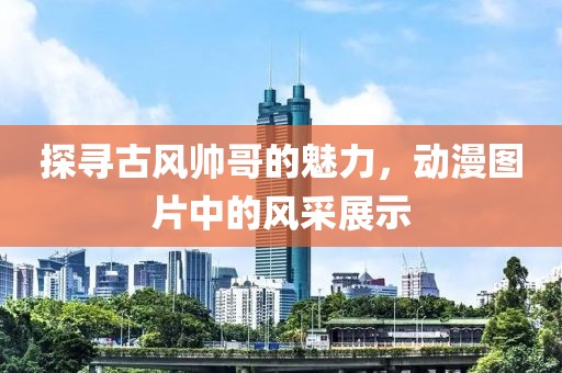 探寻古风帅哥的魅力，动漫图片中的风采展示