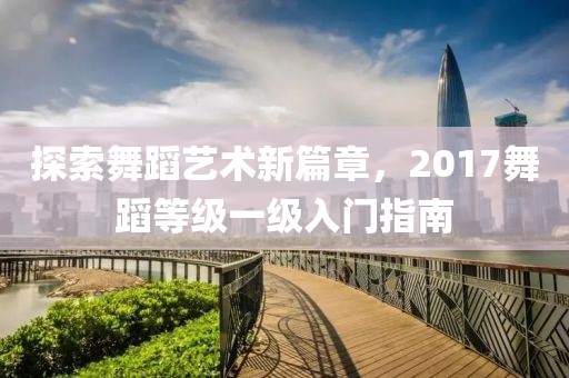 探索舞蹈艺术新篇章，2017舞蹈等级一级入门指南