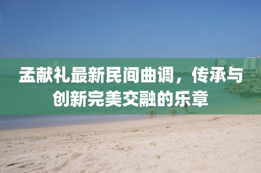 孟献礼最新民间曲调，传承与创新完美交融的乐章