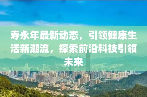 寿永年最新动态，引领健康生活新潮流，探索前沿科技引领未来