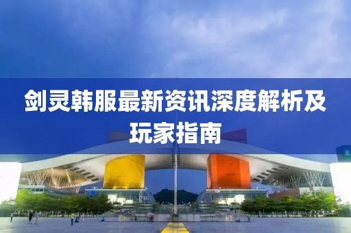 剑灵韩服最新资讯深度解析及玩家指南