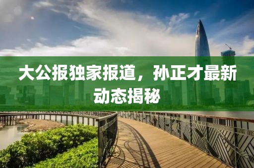 大公报独家报道，孙正才最新动态揭秘