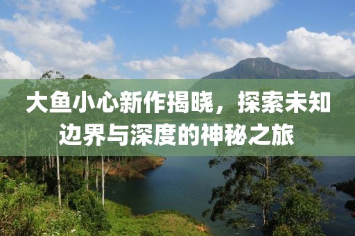 大鱼小心新作揭晓，探索未知边界与深度的神秘之旅