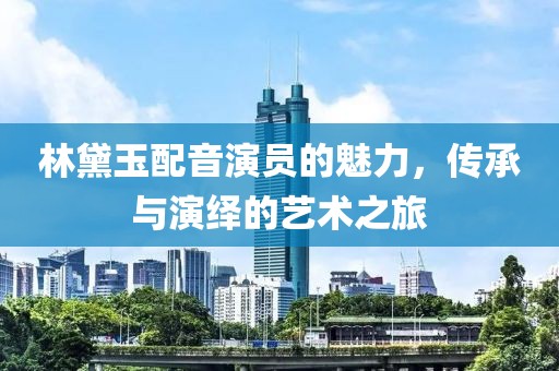 林黛玉配音演员的魅力，传承与演绎的艺术之旅