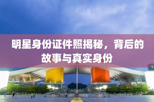 明星身份证件照揭秘，背后的故事与真实身份