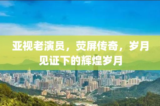 亚视老演员，荧屏传奇，岁月见证下的辉煌岁月