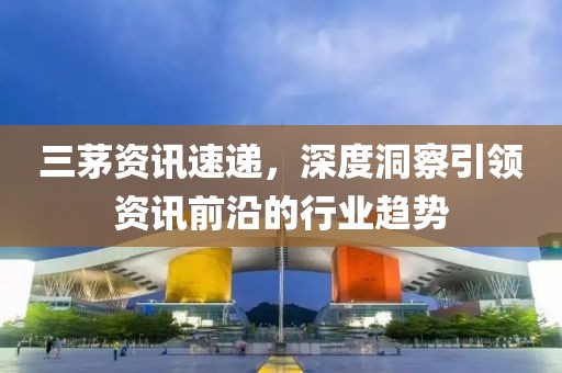 三茅资讯速递，深度洞察引领资讯前沿的行业趋势