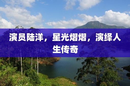 演员陆洋，星光熠熠，演绎人生传奇