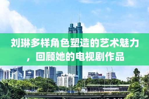 刘琳多样角色塑造的艺术魅力，回顾她的电视剧作品
