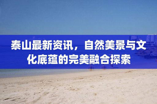 泰山最新资讯，自然美景与文化底蕴的完美融合探索